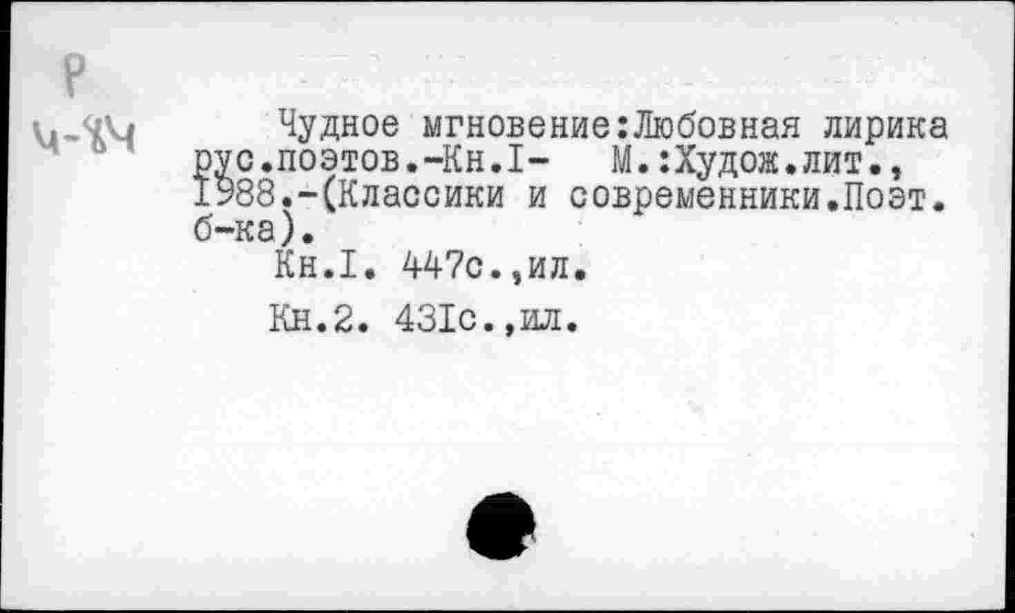 ﻿Чудное мгновение:Любовная лирика с.поэтов.-Кн.1- М.:Худож.лит., 88.-(Классики и современники.Поэт, ка).
Кн.1. 447с.,ил.
Кн.2. 431с.,ил.